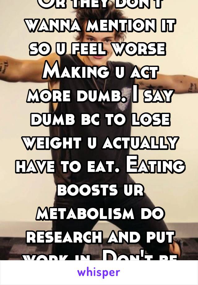 Or they don't wanna mention it so u feel worse 
Making u act more dumb. I say dumb bc to lose weight u actually have to eat. Eating boosts ur metabolism do research and put work in. Don't be lazy 