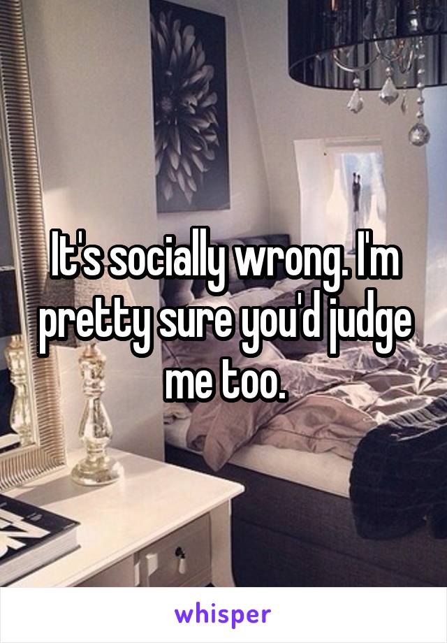 It's socially wrong. I'm pretty sure you'd judge me too.