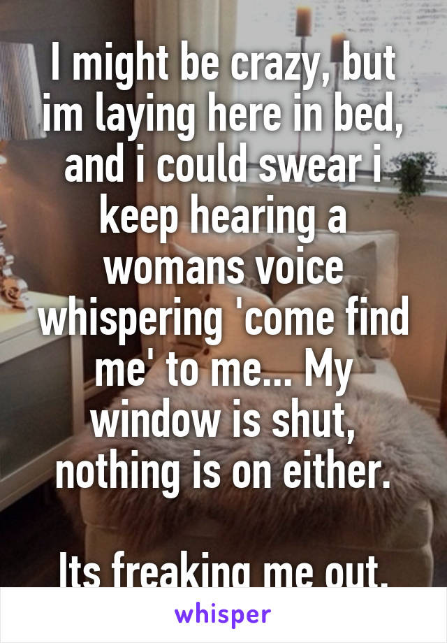 I might be crazy, but im laying here in bed, and i could swear i keep hearing a womans voice whispering 'come find me' to me... My window is shut, nothing is on either.

Its freaking me out.