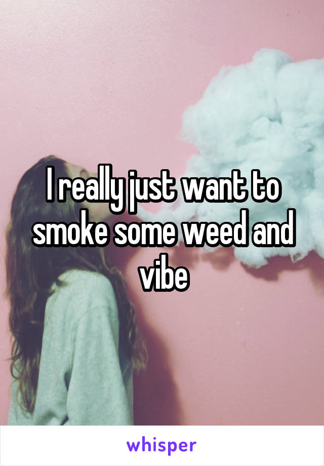 I really just want to smoke some weed and vibe