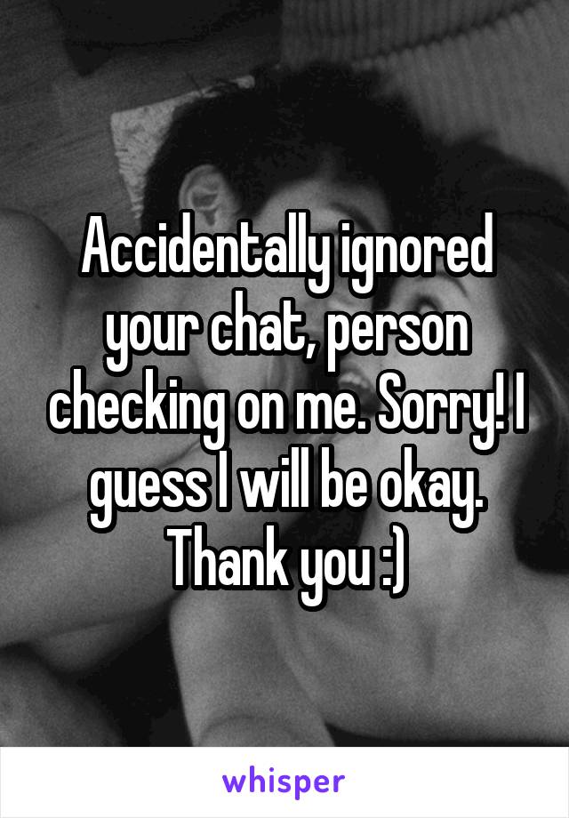 Accidentally ignored your chat, person checking on me. Sorry! I guess I will be okay. Thank you :)