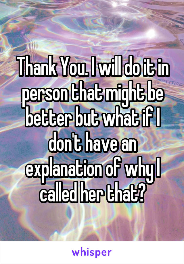 Thank You. I will do it in person that might be better but what if I don't have an explanation of why I called her that?