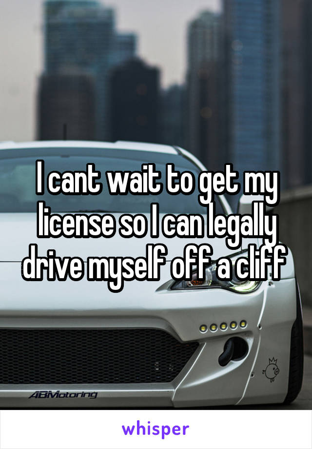 I cant wait to get my license so I can legally drive myself off a cliff 