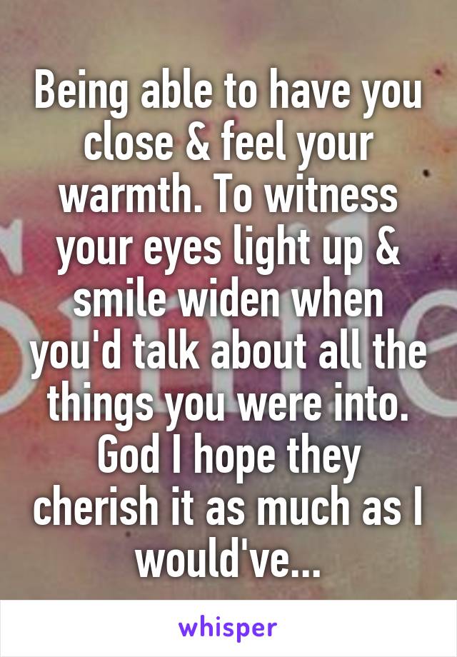 Being able to have you close & feel your warmth. To witness your eyes light up & smile widen when you'd talk about all the things you were into. God I hope they cherish it as much as I would've...