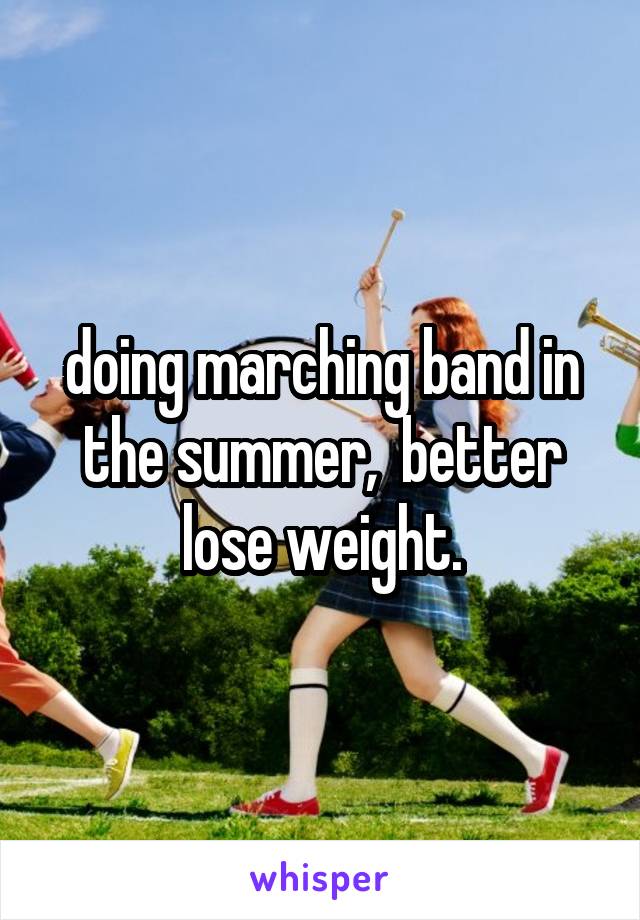 doing marching band in the summer,  better lose weight.