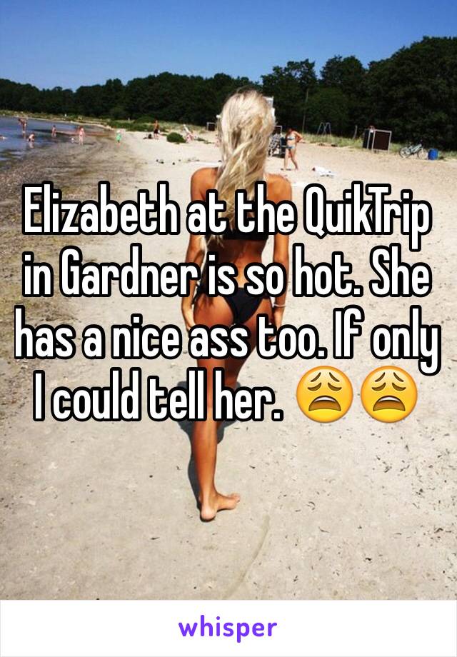 Elizabeth at the QuikTrip in Gardner is so hot. She has a nice ass too. If only I could tell her. 😩😩