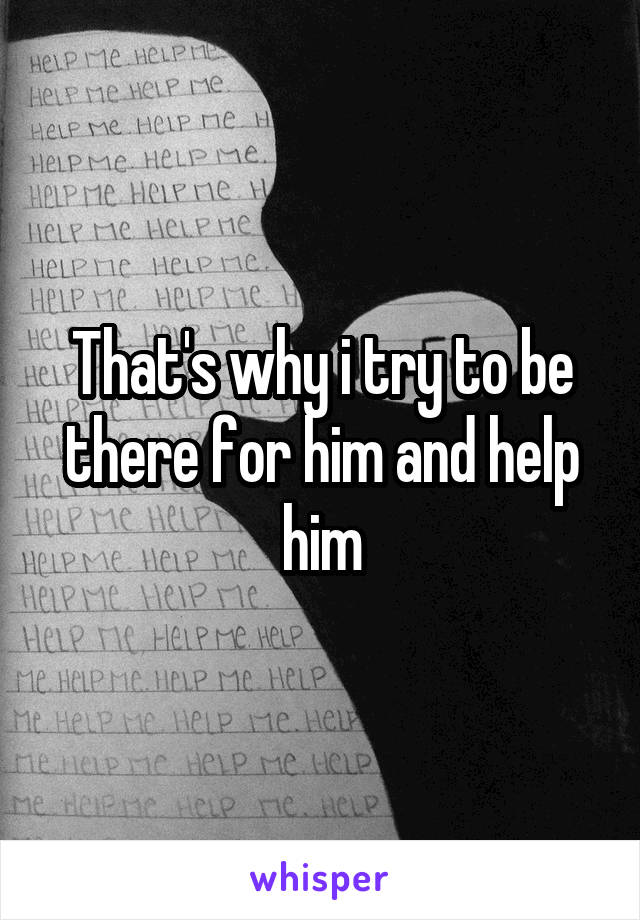 That's why i try to be there for him and help him