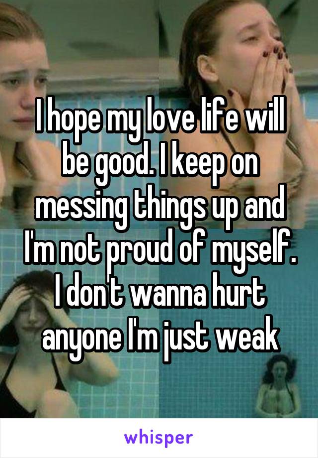 I hope my love life will be good. I keep on messing things up and I'm not proud of myself. I don't wanna hurt anyone I'm just weak