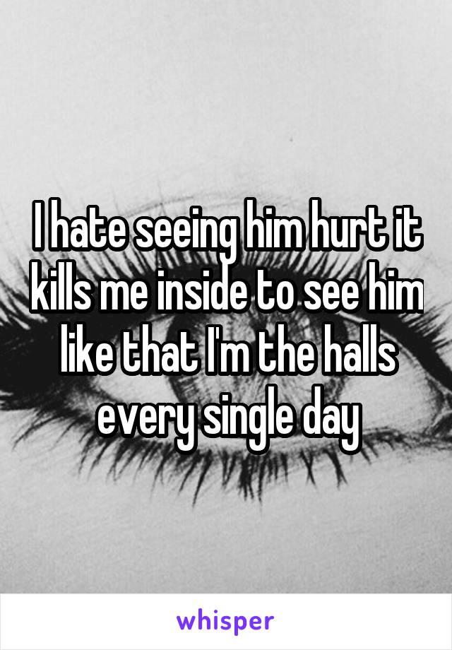 I hate seeing him hurt it kills me inside to see him like that I'm the halls every single day