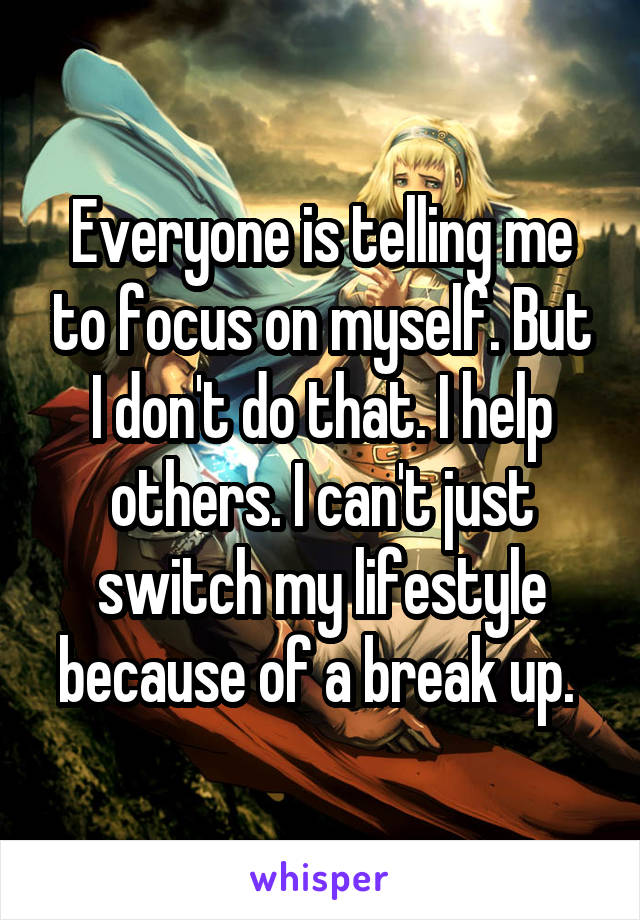 Everyone is telling me to focus on myself. But I don't do that. I help others. I can't just switch my lifestyle because of a break up. 