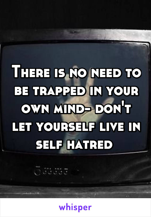 There is no need to be trapped in your own mind- don't let yourself live in self hatred 