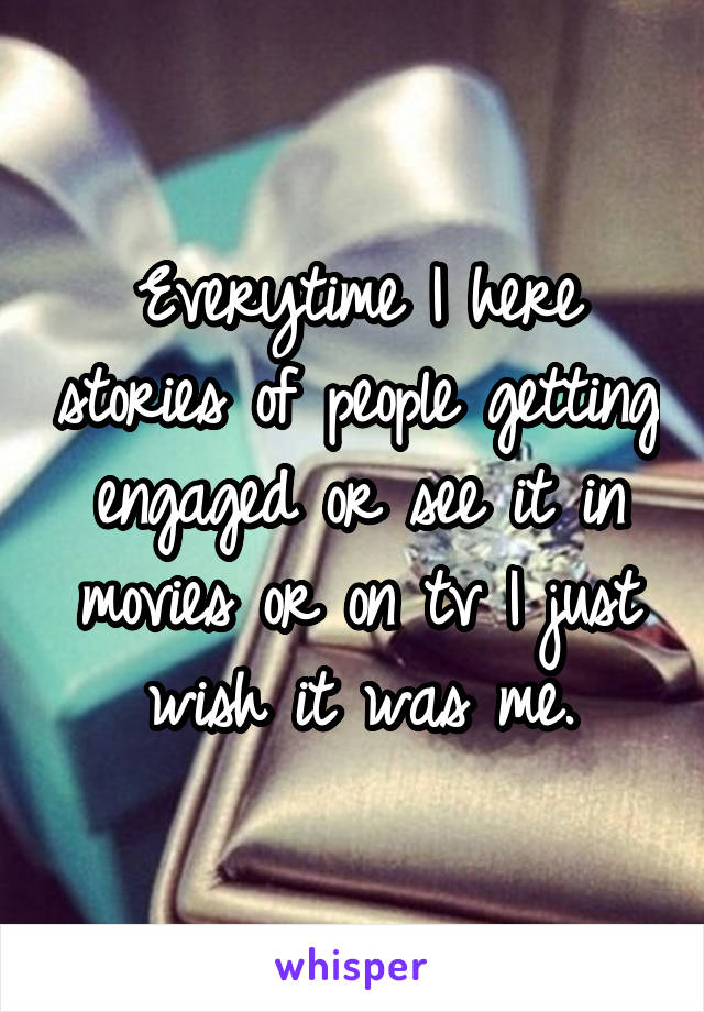 Everytime I here stories of people getting engaged or see it in movies or on tv I just wish it was me.