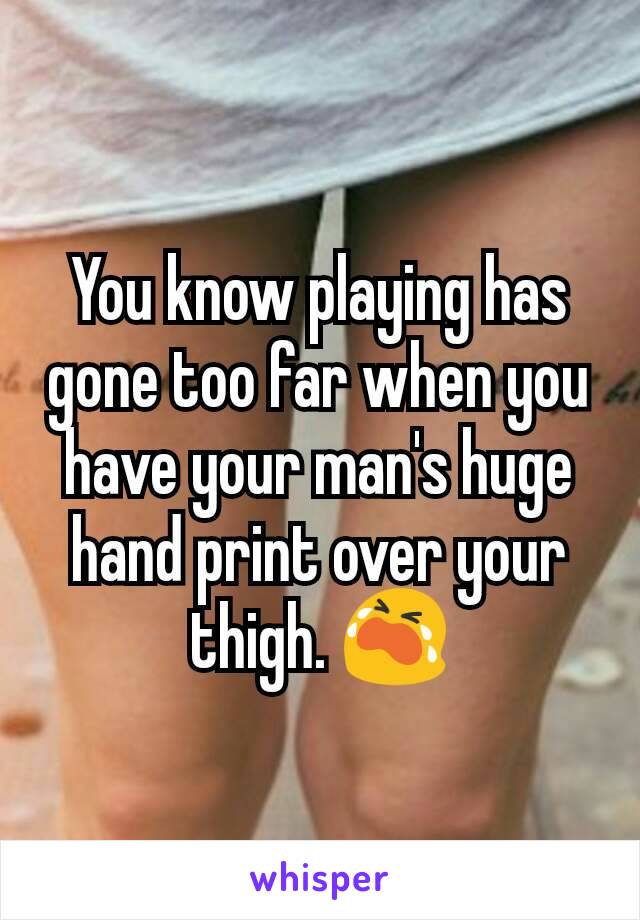 You know playing has gone too far when you have your man's huge hand print over your thigh. 😭