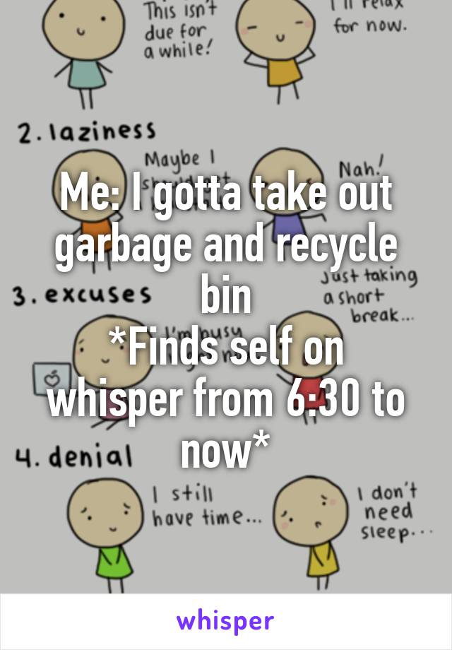 Me: I gotta take out garbage and recycle bin
*Finds self on whisper from 6:30 to now*