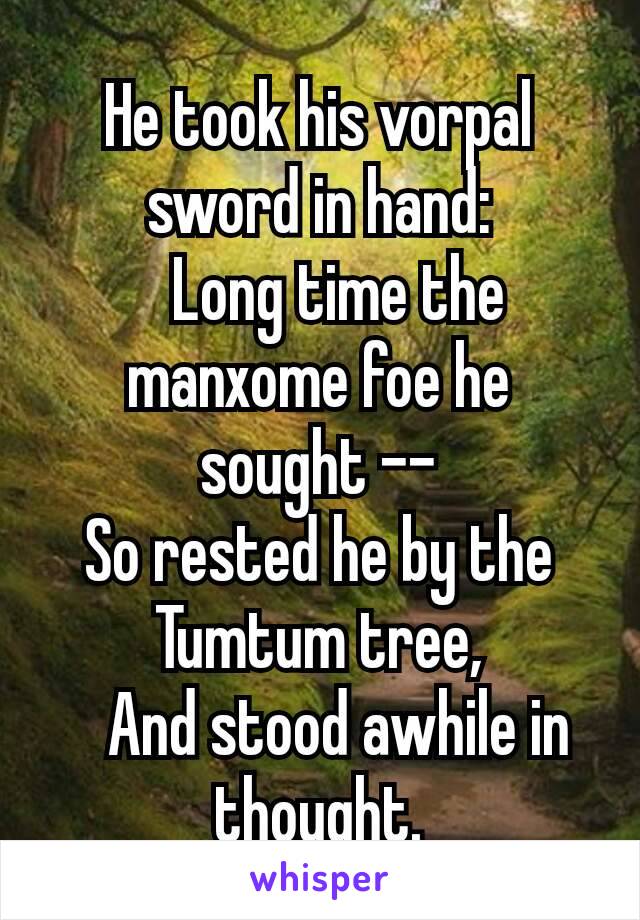 He took his vorpal sword in hand:
  Long time the manxome foe he sought --
So rested he by the Tumtum tree,
  And stood awhile in thought.