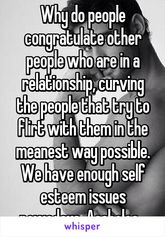 Why do people congratulate other people who are in a relationship, curving the people that try to flirt with them in the meanest way possible. We have enough self esteem issues nowadays. Assholes...