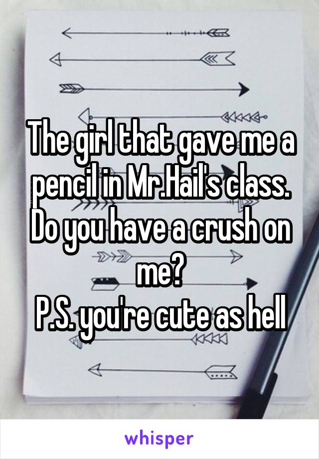 The girl that gave me a pencil in Mr.Hail's class.
Do you have a crush on me?
P.S. you're cute as hell