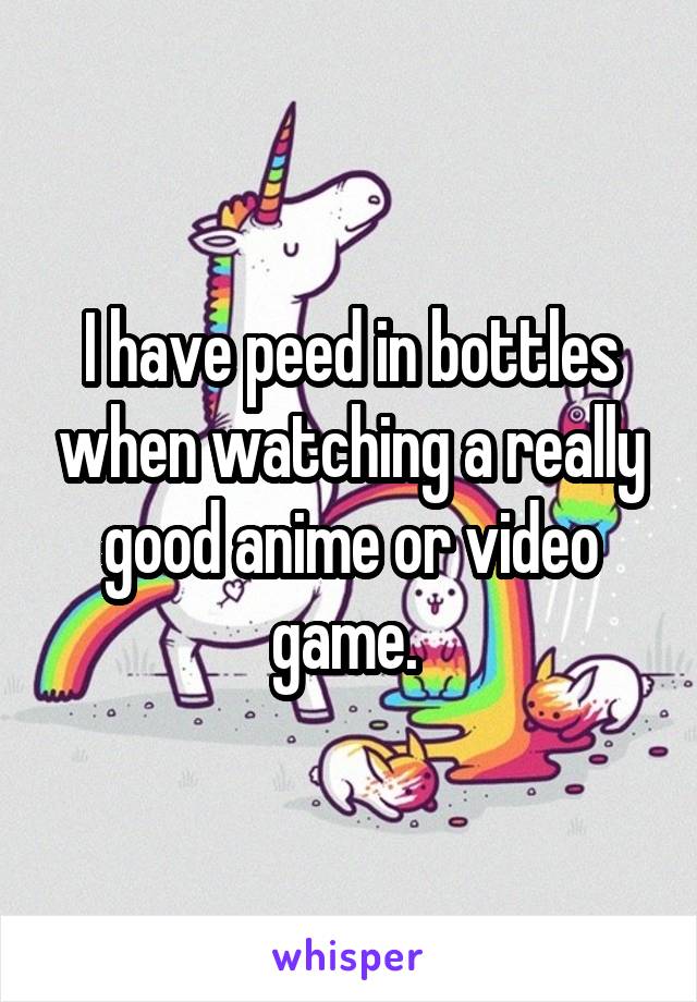 I have peed in bottles when watching a really good anime or video game. 