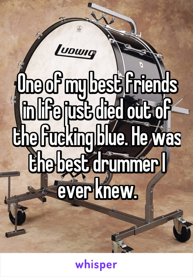 One of my best friends in life just died out of the fucking blue. He was the best drummer I ever knew.