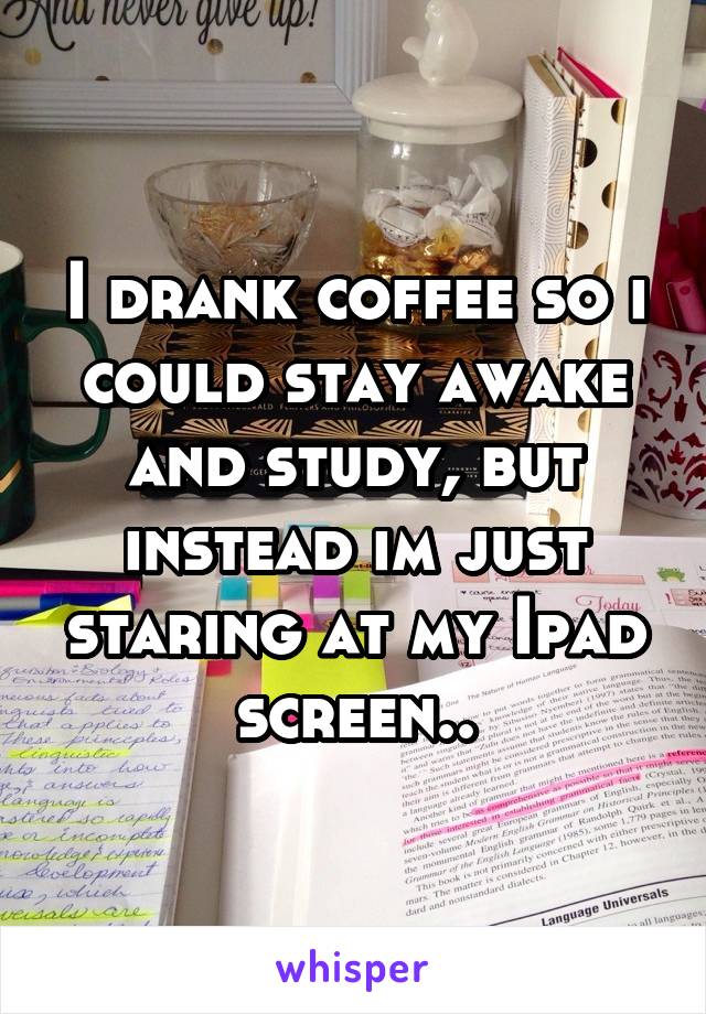 I drank coffee so i could stay awake and study, but instead im just staring at my Ipad screen..