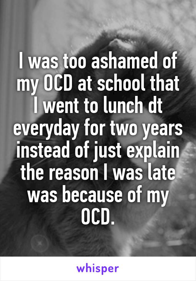 I was too ashamed of my OCD at school that I went to lunch dt everyday for two years instead of just explain the reason I was late was because of my OCD.