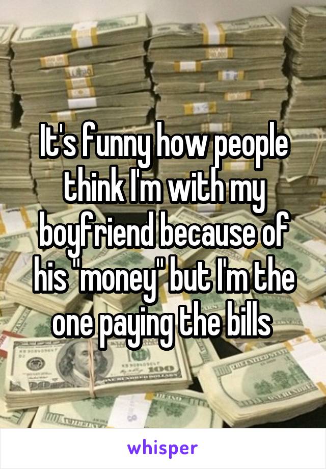 It's funny how people think I'm with my boyfriend because of his "money" but I'm the one paying the bills 