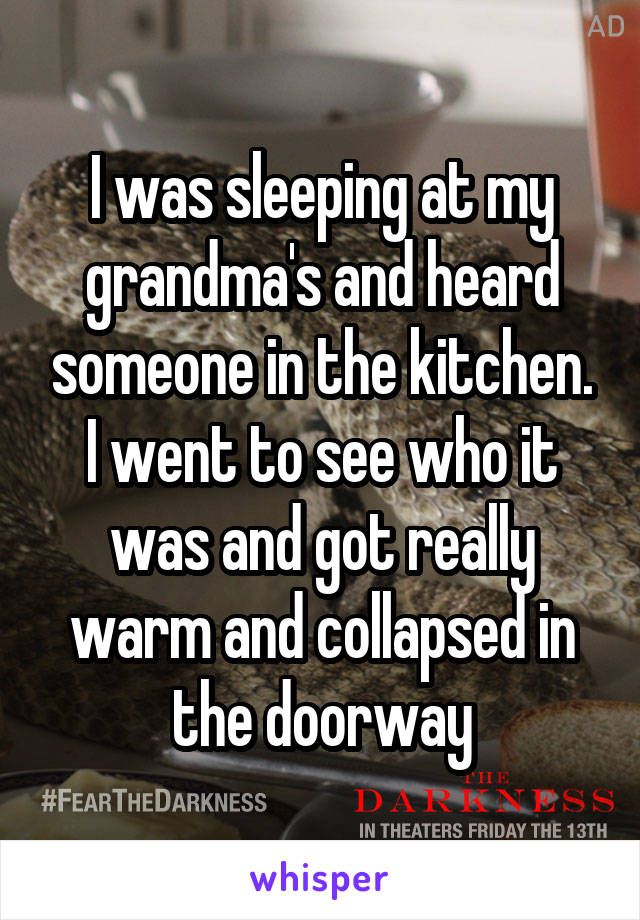 I was sleeping at my grandma's and heard someone in the kitchen. I went to see who it was and got really warm and collapsed in the doorway