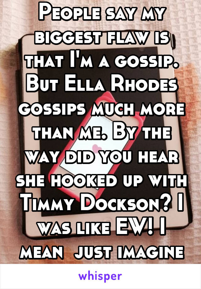 People say my biggest flaw is that I'm a gossip. But Ella Rhodes gossips much more than me. By the way did you hear she hooked up with Timmy Dockson? I was like EW! I mean  just imagine that! Ugh!