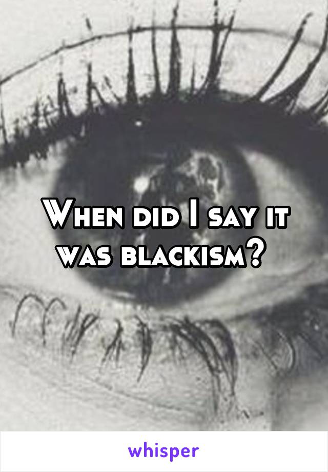 When did I say it was blackism? 