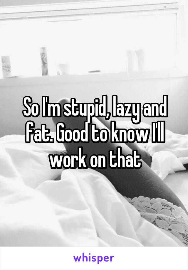 So I'm stupid, lazy and fat. Good to know I'll work on that