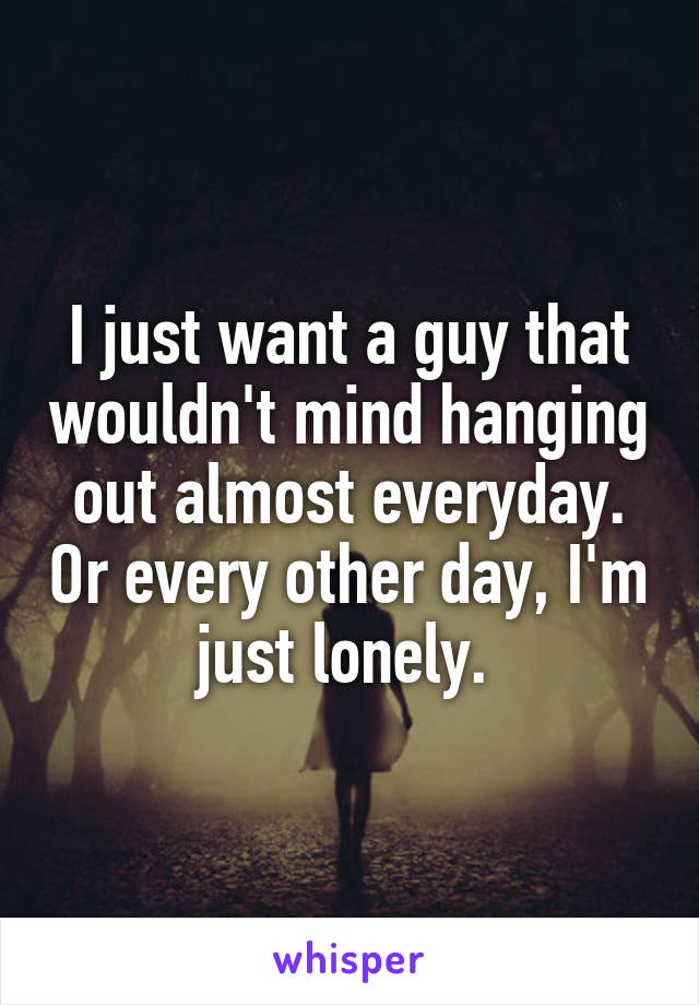 I just want a guy that wouldn't mind hanging out almost everyday. Or every other day, I'm just lonely. 