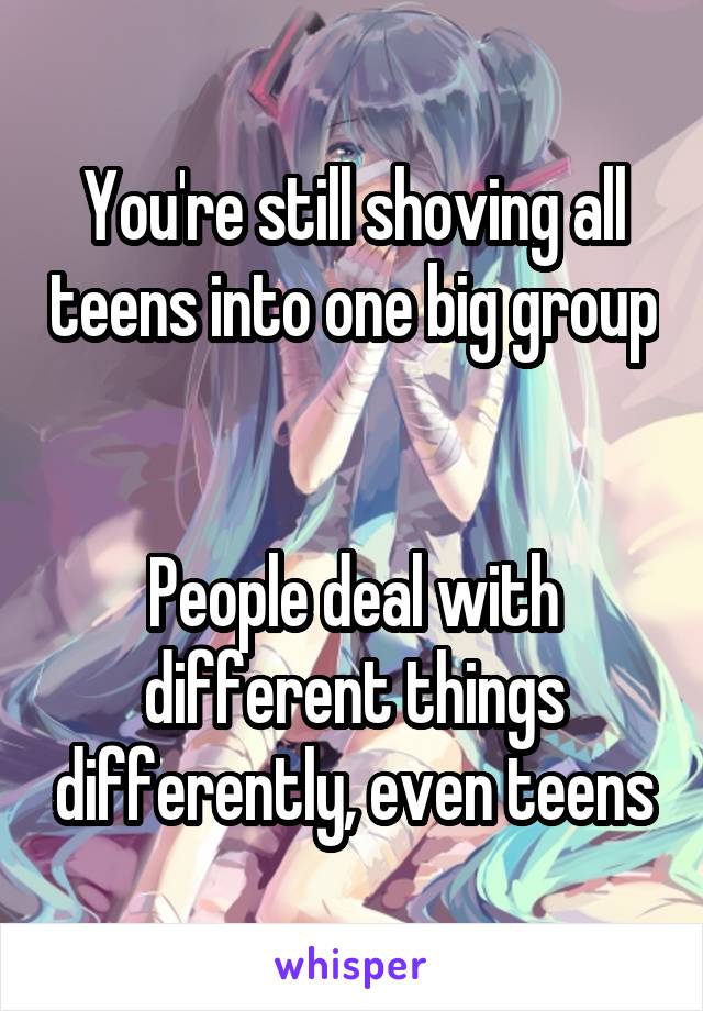 You're still shoving all teens into one big group 

People deal with different things differently, even teens