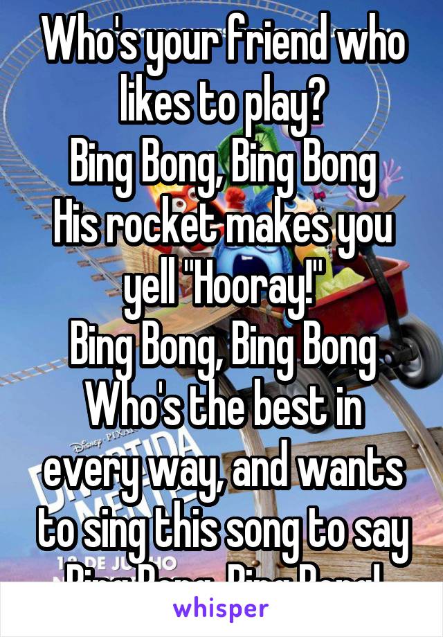 Who's your friend who likes to play?
Bing Bong, Bing Bong
His rocket makes you yell "Hooray!"
Bing Bong, Bing Bong
Who's the best in every way, and wants to sing this song to say
Bing Bong, Bing Bong!