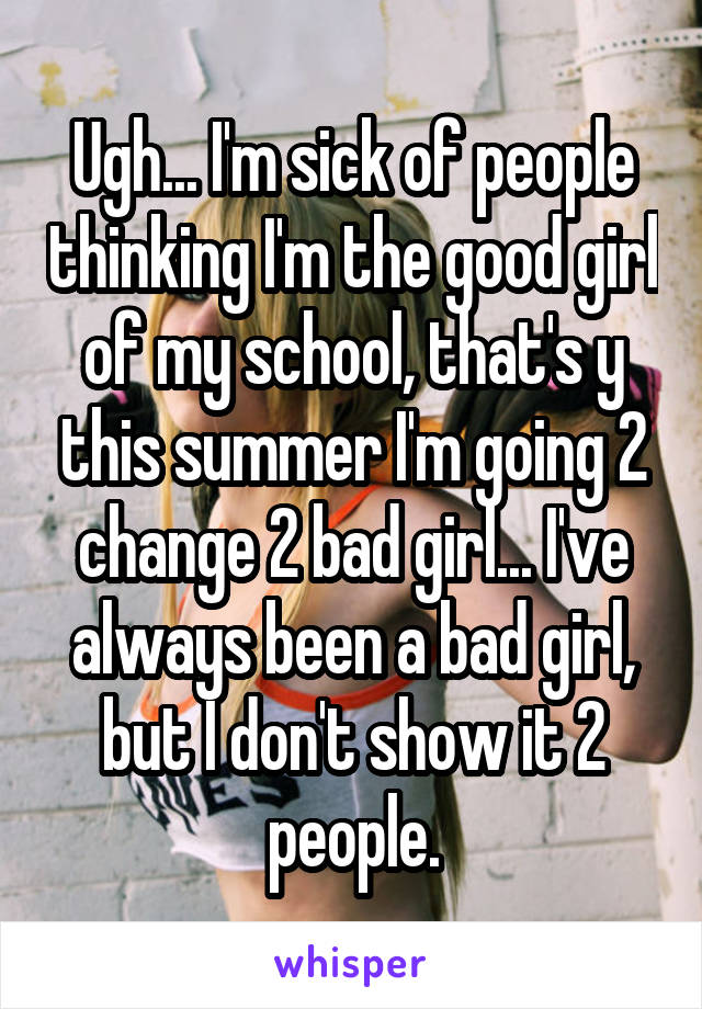 Ugh... I'm sick of people thinking I'm the good girl of my school, that's y this summer I'm going 2 change 2 bad girl... I've always been a bad girl, but I don't show it 2 people.