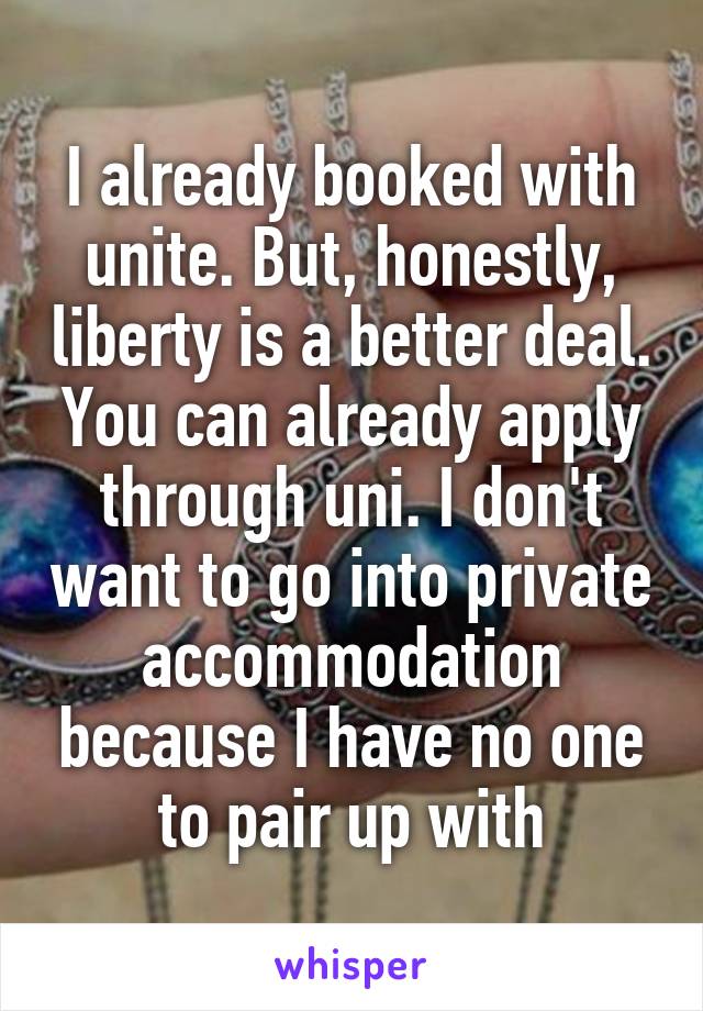 I already booked with unite. But, honestly, liberty is a better deal. You can already apply through uni. I don't want to go into private accommodation because I have no one to pair up with