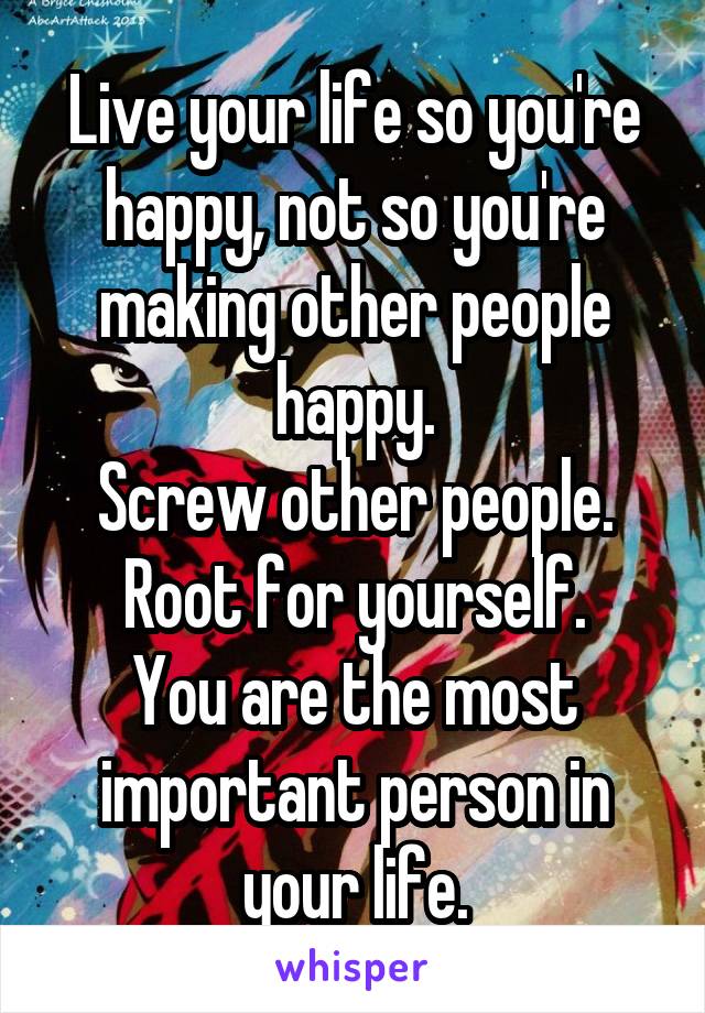 Live your life so you're happy, not so you're making other people happy.
Screw other people.
Root for yourself.
You are the most important person in your life.