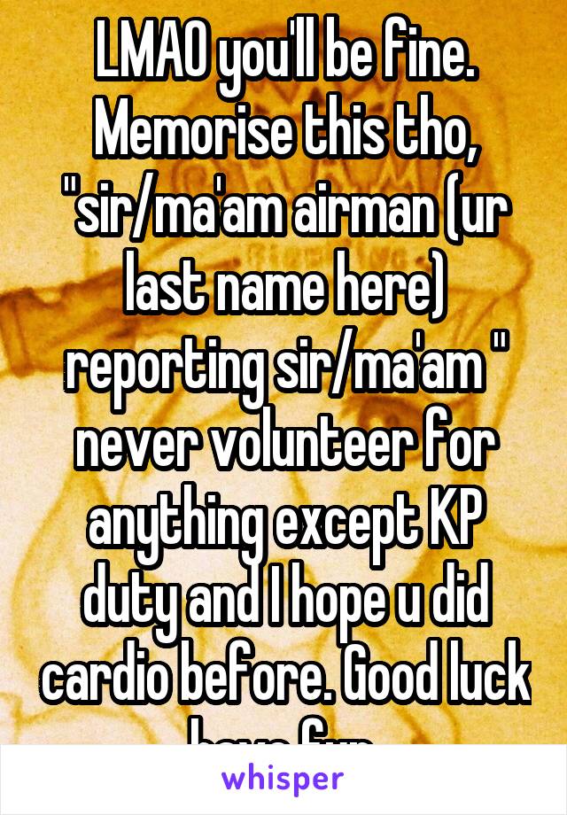 LMAO you'll be fine. Memorise this tho, "sir/ma'am airman (ur last name here) reporting sir/ma'am " never volunteer for anything except KP duty and I hope u did cardio before. Good luck have fun.