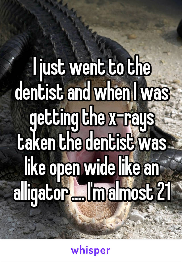 I just went to the dentist and when I was getting the x-rays taken the dentist was like open wide like an alligator .... I'm almost 21