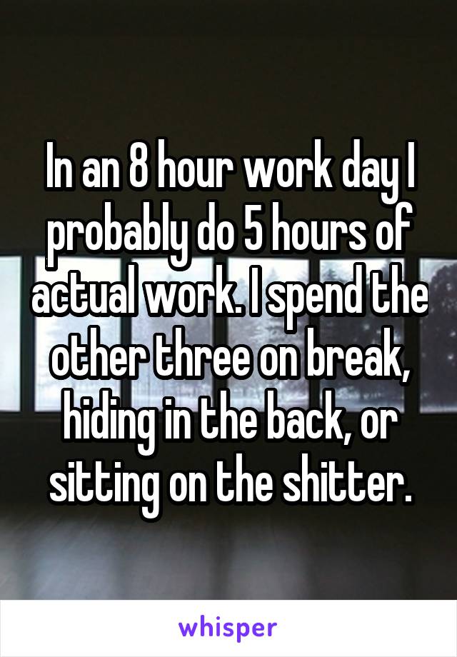 In an 8 hour work day I probably do 5 hours of actual work. I spend the other three on break, hiding in the back, or sitting on the shitter.