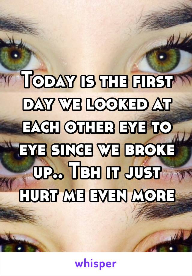 Today is the first day we looked at each other eye to eye since we broke up.. Tbh it just hurt me even more