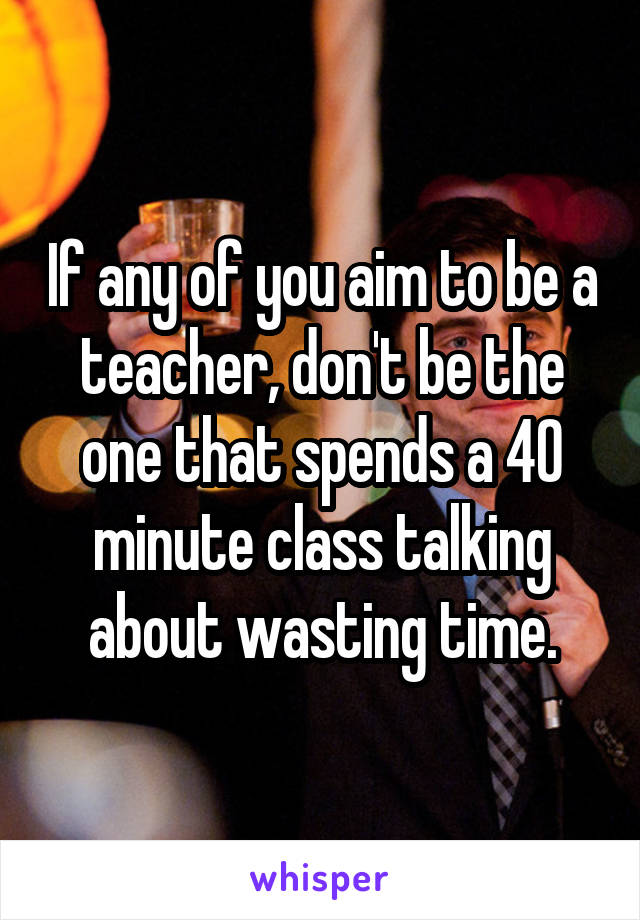 If any of you aim to be a teacher, don't be the one that spends a 40 minute class talking about wasting time.