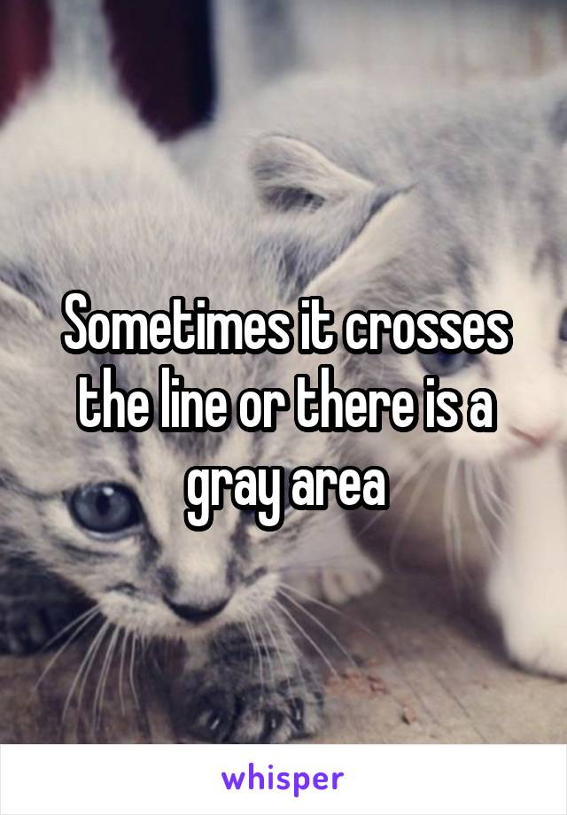 Sometimes it crosses the line or there is a gray area