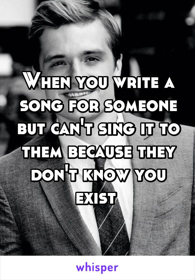 When you write a song for someone but can't sing it to them because they don't know you exist 