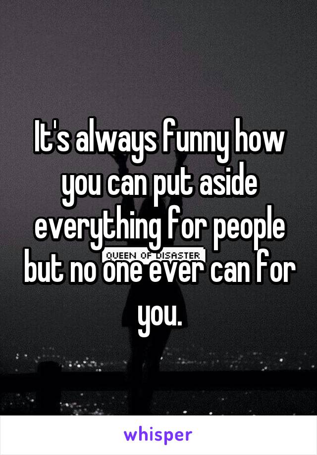 It's always funny how you can put aside everything for people but no one ever can for you.