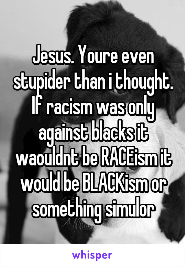 Jesus. Youre even stupider than i thought.
If racism was only against blacks it waouldnt be RACEism it would be BLACKism or something simulor