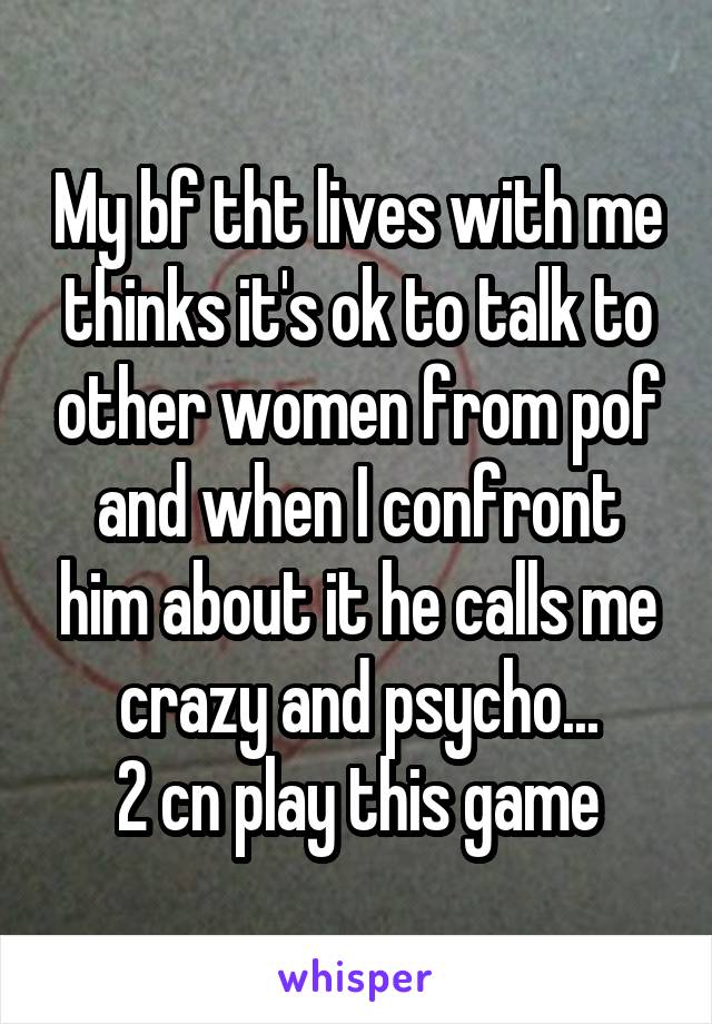 My bf tht lives with me thinks it's ok to talk to other women from pof and when I confront him about it he calls me crazy and psycho...
2 cn play this game