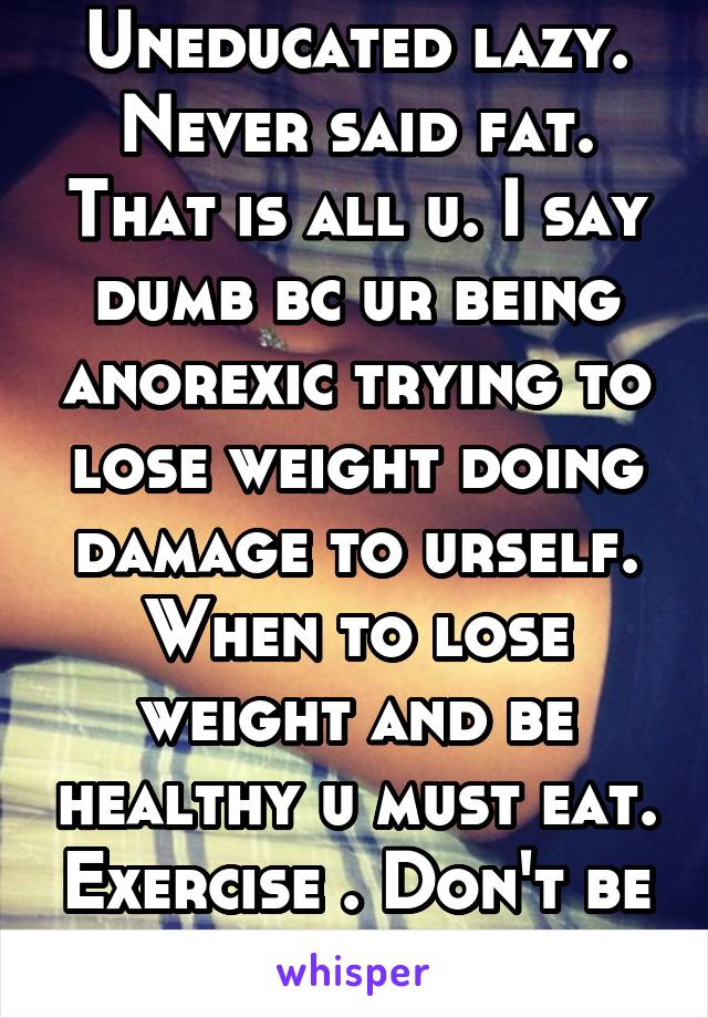 Uneducated lazy. Never said fat. That is all u. I say dumb bc ur being anorexic trying to lose weight doing damage to urself. When to lose weight and be healthy u must eat. Exercise . Don't be lazy. 