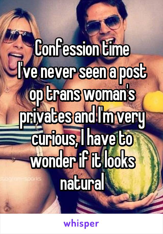 Confession time
I've never seen a post op trans woman's privates and I'm very curious, I have to wonder if it looks natural