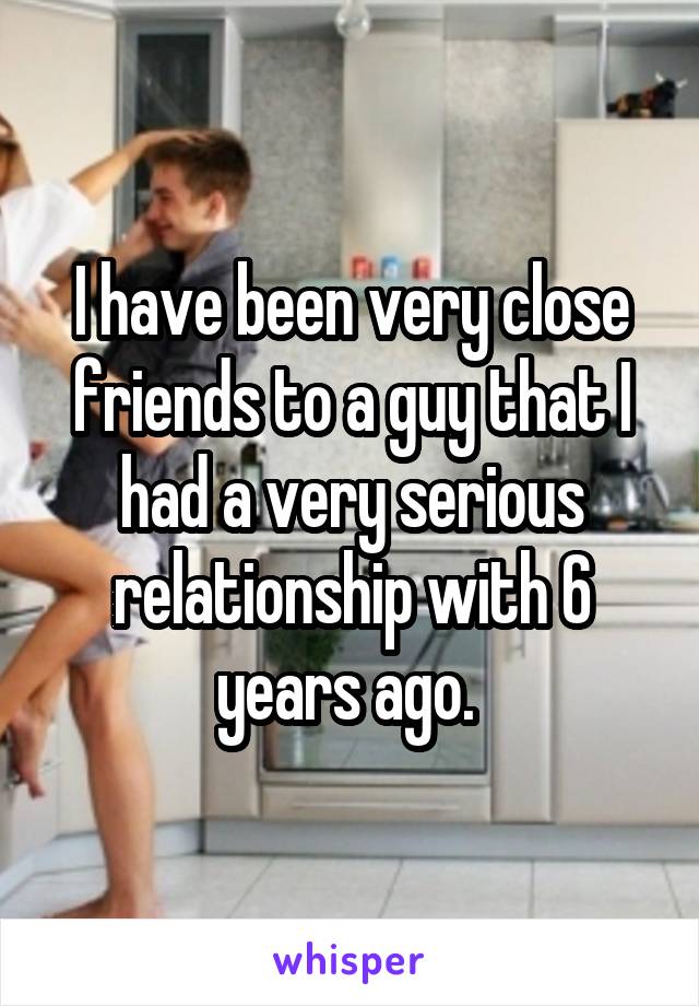 I have been very close friends to a guy that I had a very serious relationship with 6 years ago. 