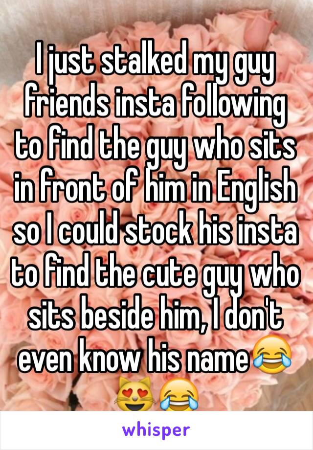 I just stalked my guy friends insta following to find the guy who sits in front of him in English so I could stock his insta to find the cute guy who sits beside him, I don't even know his name😂😻😂